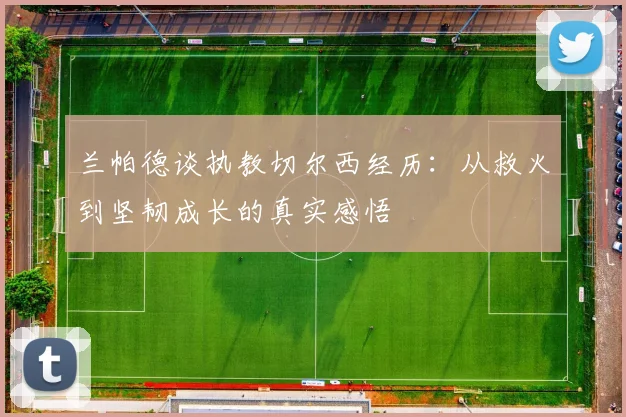 兰帕德谈执教切尔西经历：从救火到坚韧成长的真实感悟
