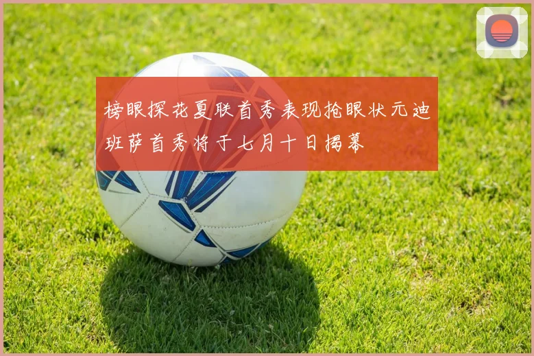 榜眼探花夏联首秀表现抢眼状元迪班萨首秀将于七月十日揭幕
