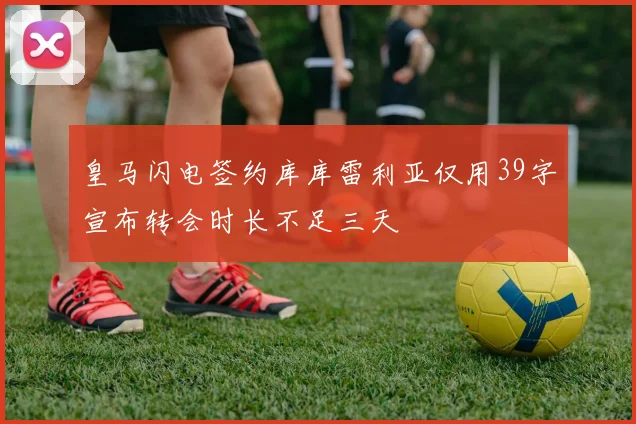 皇马闪电签约库库雷利亚仅用39字宣布转会时长不足三天