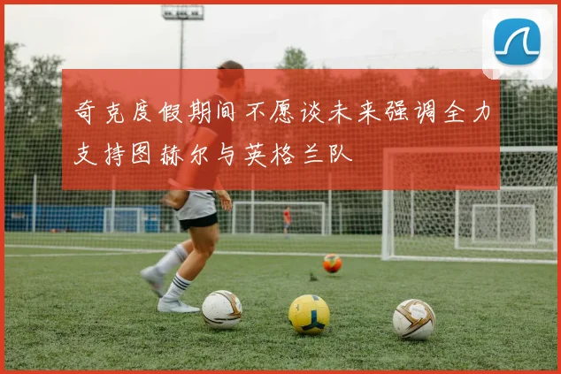 奇克度假期间不愿谈未来强调全力支持图赫尔与英格兰队
