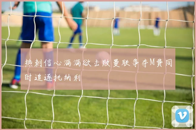 热刺信心满满欲击败曼联争夺M费同时追逐托纳利