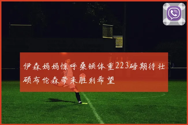 伊森妈妈惊呼桑顿体重223磅期待壮硕布伦森带来胜利希望