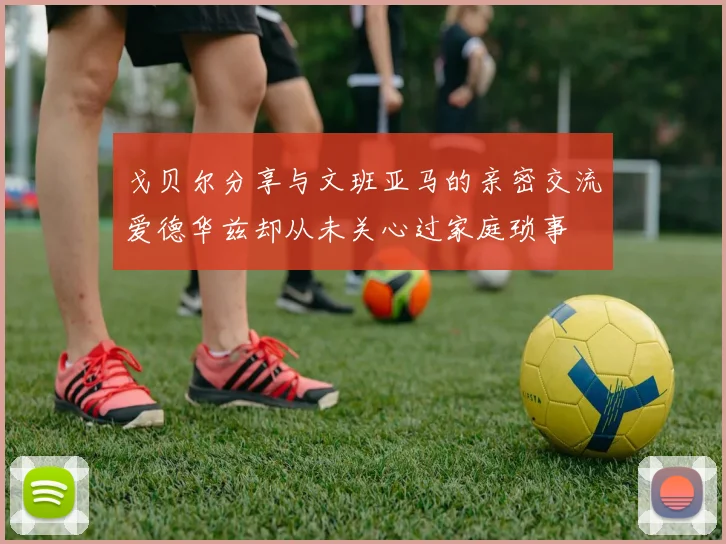 戈贝尔分享与文班亚马的亲密交流爱德华兹却从未关心过家庭琐事