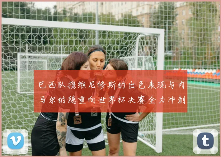 巴西队携维尼修斯的出色表现与内马尔的稳重向世界杯决赛全力冲刺