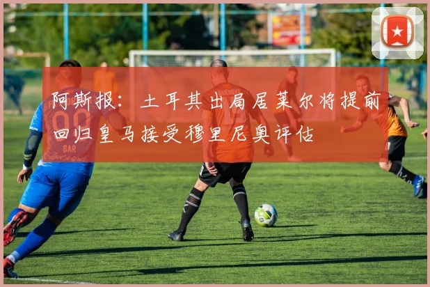 阿斯报：土耳其出局居莱尔将提前回归皇马接受穆里尼奥评估