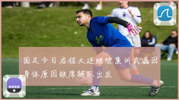 国足今日启程大连继续集训武磊因身体原因缺席随队出发