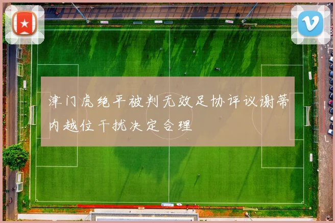 津门虎绝平被判无效足协评议谢蒂内越位干扰决定合理