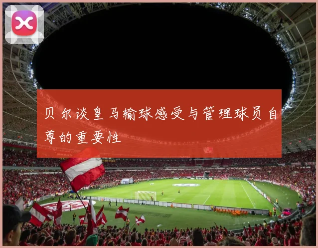 贝尔谈皇马输球感受与管理球员自尊的重要性