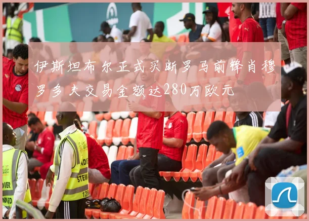 伊斯坦布尔正式买断罗马前锋肖穆罗多夫交易金额达280万欧元