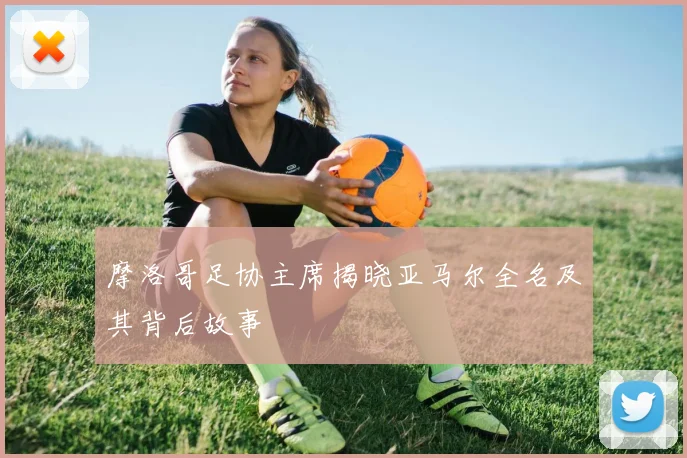 摩洛哥足协主席揭晓亚马尔全名及其背后故事