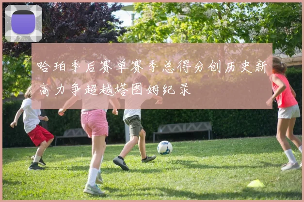 哈珀季后赛单赛季总得分创历史新高力争超越塔图姆纪录