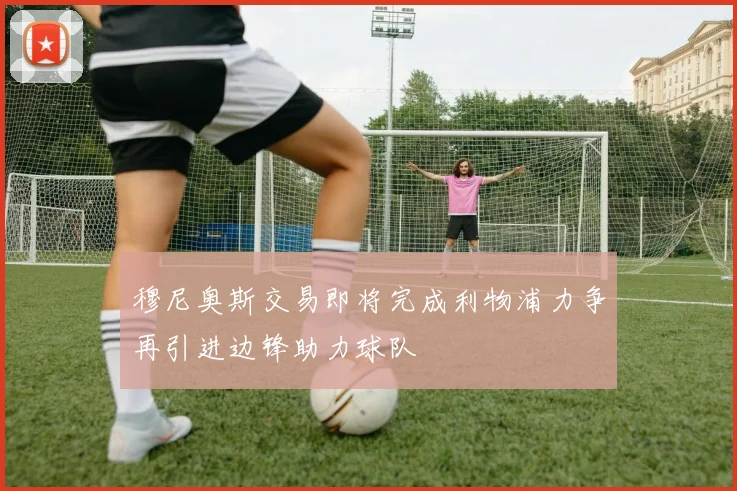 穆尼奥斯交易即将完成利物浦力争再引进边锋助力球队