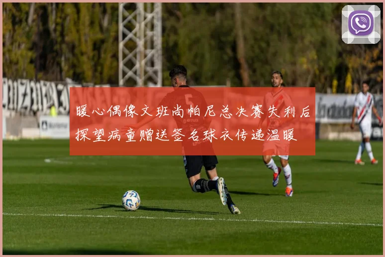 暖心偶像文班尚帕尼总决赛失利后探望病童赠送签名球衣传递温暖