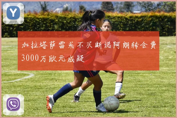 加拉塔萨雷或不买断诺阿朗转会费3000万欧元成疑