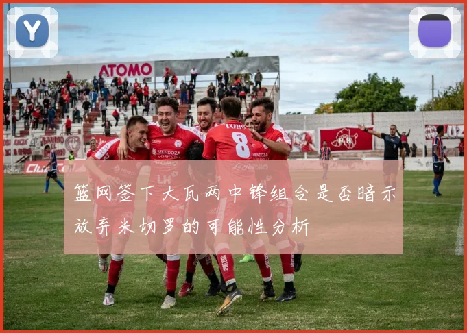 篮网签下大瓦两中锋组合是否暗示放弃米切罗的可能性分析