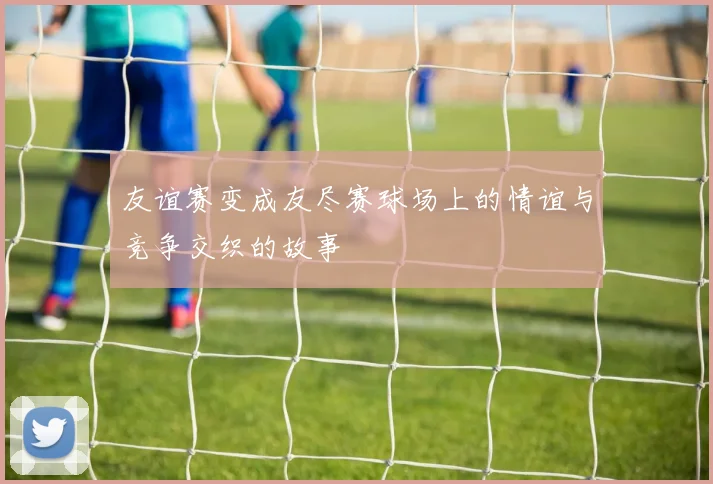 友谊赛变成友尽赛球场上的情谊与竞争交织的故事