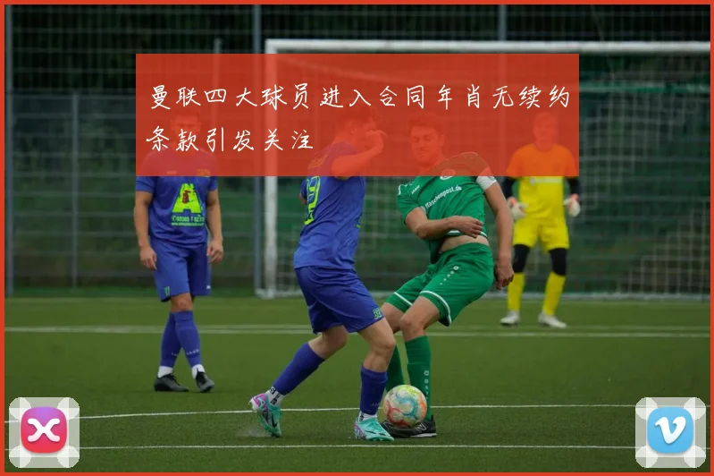 曼联四大球员进入合同年肖无续约条款引发关注