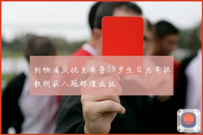 利物浦庆祝克洛普59岁生日九年执教斩获八冠辉煌成就